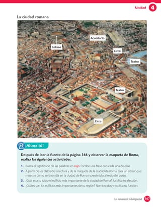 4Unidad
La ciudad romana
Después de leer la fuente de la página 166 y observar la maqueta de Roma,
realiza las siguientes actividades.
1. Busca el significado de las palabras en rojo. Escribe una frase con cada una de ellas.
2. A partir de los datos de la lectura y de la maqueta de la ciudad de Roma, crea un cómic que
muestre cómo sería un día en la ciudad de Roma y preséntalo al resto del curso.
3. ¿Cuál es a tu juicio el edificio más importante de la ciudad de Roma? Justifica tu elección.
4. ¿Cuáles son los edificios más importantes de tu región? Nombra dos y explica su función.
Ahora tú!
Acueducto
Coliseo
Circo
Teatro
Teatro
Circo
167Los romanos de la Antigüedad 167
 