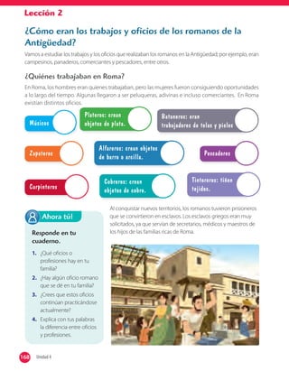 Lección 2
¿Cómo eran los trabajos y oficios de los romanos de la
Antigüedad?
Vamos a estudiar los trabajos y los oficios que realizaban los romanos en la Antigüedad; por ejemplo, eran
campesinos, panaderos, comerciantes y pescadores, entre otros.
¿Quiénes trabajaban en Roma?
En Roma, los hombres eran quienes trabajaban, pero las mujeres fueron consiguiendo oportunidades
a lo largo del tiempo. Algunas llegaron a ser peluqueras, adivinas e incluso comerciantes. En Roma
existían distintos oficios.
Músicos
Carpinteros
Zapateros Pescadores
Cobreros: crean
objetos de cobre.
Alfareros: crean objetos
de barro o arcilla.
Plateros: crean
objetos de plata.
Tintoreros: tiñen
tejidos.
Bataneros: eran
trabajadores de telas y pieles
Al conquistar nuevos territorios, los romanos tuvieron prisioneros
que se convirtieron en esclavos. Los esclavos griegos eran muy
solicitados, ya que servían de secretarios, médicos y maestros de
los hijos de las familias ricas de Roma.Responde en tu
cuaderno.
1. ¿Qué oficios o
profesiones hay en tu
familia?
2. ¿Hay algún oficio romano
que se dé en tu familia?
3. ¿Crees que estos oficios
continúan practicándose
actualmente?
4. Explica con tus palabras
la diferencia entre oficios
y profesiones.
Ahora tú!
168 Unidad 4168
 