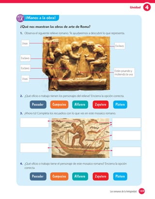 4Unidad
¿Qué nos muestran las obras de arte de Roma?
1. Observa el siguiente relieve romano. Te ayudaremos a descubrir lo que representa.Observa el siguiente relieve romano. Te ayudaremos a descubrir lo que representa.
Están pisando y
moliendo la uva
Esclavo
Uvas
Esclavo
Esclavo
Uvas
2. ¿Qué oficio o trabajo tienen los personajes del relieve? Encierra la opción correcta.
Pescador Alfarero PlateroCampesino Zapatero
3. ¡Ahora tú! Completa los recuadros con lo que ves en este mosaico romano.
4. ¿Qué oficio o trabajo tiene el personaje de este mosaico romano? Encierra la opción
correcta.
Pescador Alfarero PlateroCampesino Zapatero
¡Manos a la obra!
169Los romanos de la Antigüedad 169
 