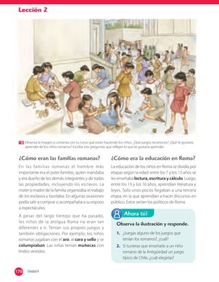 Lección 2
Observa la imagen y comenta con tu curso qué están haciendo los niños. ¿Qué juegos reconoces? ¿Qué te gustaría
aprender de los niños romanos? Escribe tres preguntas que reﬂejen lo que te gustaría aprender.
¿Cómo eran las familias romanas?
En las familias romanas el hombre más
importante era el pater familias, quien mandaba
y era dueño de los demás integrantes y de todas
las propiedades, incluyendo los esclavos. La
mater o madre de la familia organizaba el trabajo
de los esclavos y bordaba. En algunas ocasiones
podía salir a comprar o acompañaba a su esposo
a espectáculos.
A pesar del largo tiempo que ha pasado,
los niños de la antigua Roma no eran tan
diferentes a ti. Tenían sus propios juegos y
también obligaciones. Por ejemplo, los niños
romanos jugaban con el aro, al cara y sello y se
columpiaban. Las niñas tenían muñecas con
lindos vestidos.
¿Cómo era la educación en Roma?
La educación de los niños en Roma se dividía por
etapas según la edad: entre los 7 y los 13 años se
les enseñaba lectura, escritura y cálculo. Luego,
entre los 13 y los 16 años, aprendían literatura y
leyes. Solo unos pocos llegaban a una tercera
etapa, en la que aprendían a hacer discursos en
público. Estos serían los políticos de Roma.
Observa la ilustración y responde.
1. ¿Juegas alguno de los juegos que
tenían los romanos?, ¿cuál?
2. Si tuvieras que enseñarle a un niño
romano de la Antigüedad un juego
típico de Chile, ¿cuál elegirías?
Ahora tú!
170 Unidad 4170
 