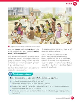 4Unidad
Grupo de niños romanos estudiando junto a su maestro.
Además, la música y la gimnasia eran muy
importantes en su educación. Aprendían a cantar,
bailar y tocar instrumentos.
Al igual que tú, los niños también tenían ciertos
deberes. No iban a la escuela, pero un esclavo
griego les enseñaba a leer y a escribir. Más tarde
asistían a la casa de un maestro, donde aprendían
lo que necesitaban saber.
Las clases duraban todo el día y solo cada nueve
días tenían uno de descanso.
¿Te imaginas ir nueve días seguidos al colegio?
Debió ser bastante cansador.
Los niños romanos también estudiaban
historia, geografía, gramática y sobre sus
dioses. Como verás, la vida de los estudiantes
romanos era exigente. Parte importante de la
educación romana se basaba en el respeto a las
costumbres, a los valores y a los cultos religiosos
propios de cada familia.
Junto con dos compañeros, responde las siguientes preguntas.
1. ¿Les habría gustado ser niños en Roma?, ¿por qué?
2. Escriban tres diferencias entre los niños romanos y ustedes.
3. Imaginen que se van de intercambio a la antigua Roma por un mes. ¿Qué asignatura creen
que sería más fácil y cuál más difícil?, ¿por qué?
4. Si fueras el estudiante que está levantando la mano en la ilustración, ¿qué le preguntarías a
tu maestro?
Con tus compañeros
171Los romanos de la Antigüedad 171
 