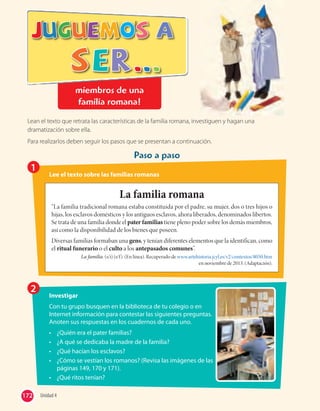 miembros de una
familia romana!
Lean el texto que retrata las características de la familia romana, investiguen y hagan una
dramatización sobre ella.
Para realizarlos deben seguir los pasos que se presentan a continuación.
Paso a paso
1
22
Lee el texto sobre las familias romanas
Investigar
Con tu grupo busquen en la biblioteca de tu colegio o en
Internet información para contestar las siguientes preguntas.
Anoten sus respuestas en los cuadernos de cada uno.
• ¿Quién era el pater familias?
• ¿A qué se dedicaba la madre de la familia?
• ¿Qué hacían los esclavos?
• ¿Cómo se vestían los romanos? (Revisa las imágenes de las
páginas 149, 170 y 171).
• ¿Qué ritos tenían?
La familia romana
“La familia tradicional romana estaba constituida por el padre, su mujer, dos o tres hijos o
hijas, los esclavos domésticos y los antiguos esclavos, ahora liberados, denominados libertos.
Se trata de una familia donde el pater familias tiene pleno poder sobre los demás miembros,
así como la disponibilidad de los bienes que poseen.
Diversas familias formaban una gens, y tenían diferentes elementos que la identifican, como
el ritual funerario o el culto a los antepasados comunes”.
La familia. (s/i) (s/f). (En línea). Recuperado de www.artehistoria.jcyl.es/v2/contextos/8050.htm
en noviembre de 2013. (Adaptación).
172 Unidad 4172
 