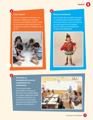 5
23 4
Presenten su
dramatización al curso
y agradezcan sus
comentarios
Una vez que hayan
presentado su escena, el
resto del curso podrá opinar,
de manera respetuosa, sobre
su trabajo. Escuchen con
atención los comentarios,
pues de este modo podrán
aprender más del tema.
Crear el guión
Con tus compañeros inventen una
situación cotidiana que muestre
cómo era una familia en Roma. Todos
los personajes deben participar por
medio de, al menos, un diálogo y una
acción.
Buscar la vestimenta
Con la ayuda de sus padres, busquen
un vestuario para la representación;
una buena idea es crear con sábanas
un traje como los de la antigua
Roma. Cuiden los materiales que
ocupen para disfrazarse.
173Los romanos de la Antigüedad 173
4Unidad
 