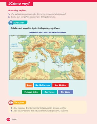 ¿Cómo voy?
1. ¿Qué crees que deberíamos imitar de la educación romana? Justifica.
2. ¿Qué cosas mejorarías de la educación romana? Explica en tu cuaderno.
Yo opino
Aprendo y explico
1. ¿Por qué es importante aprender del mundo romano de la Antigüedad?
2. Explica a un compañero dos ejemplos del legado romano.
Rotula en el mapa los siguientes lugares geográficos.
Mapa físico de la cuenca del mar Mediterráneo
S
O E
Roma Mar Mediterráneo Mar Adriático
Península itálica Mar Tirreno Mar Jónico
Ahora tú!
174 Unidad 4174
 