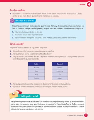 4Unidad
Con tus palabras
1. Escribe en tu cuaderno un relato de un día en la vida de un niño romano en su ciudad. Debes
contar lo que haría desde que se levanta hasta que se acuesta.
¿Qué entendí?
Responde en tu cuaderno las siguientes preguntas.
1. ¿Cómo favoreció a los romanos su ubicación geográfica?
2. ¿Por qué llaman al mar Mediterráneo Mare Nostrum?
3. ¿Te gustaría ser un traductor de latín a español? Intenta darles significado a las siguientes palabras
uniéndolas con la que corresponda.
Latín
Audire
Lux
Avis
Novus
Español
nuevo
escuchar
luz
pájaro
4. ¿Por qué pudiste traducir las palabras sin diccionario? Explícalo en tu cuaderno.
5. Escribe un cuento usando las palabras que tradujiste. Preséntalo a tu curso.
Imagina que eres un comerciante que vive en Roma y debes vender tus productos en
Grecia. Crea un collage con imágenes y mapas para responder a las siguientes preguntas.
1. ¿Qué productos venderías en Grecia?
2. ¿Cuál sería la ruta para llegar a Grecia?
3. ¿Qué medio de transporte utilizarías?, ¿qué ventajas y desventajas tiene este medio?
¡Manos a la obra!
Imagina la siguiente situación: eres un corredor de propiedades y tienes que escribirle una
carta a un comprador para que visite una propiedad en la antigua Roma. Debes contarle
cómo es una domus romana y destacar los detalles que posee. Acompaña tu carta con un
dibujo de la casa que tienes a la venta.
¡Ha llegado carta!
175Los romanos de la Antigüedad 175
 