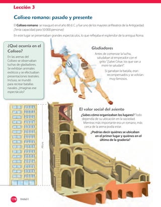 Lección 3
Coliseo romano: pasado y presente
El Coliseo romano se inauguró en el año 80 d. C. y fue uno de los mayores anfiteatros de la Antigüedad.
¡Tenía capacidad para 50000 personas!
En este lugar se presentaban grandes espectáculos, lo que reflejaba el esplendor de la antigua Roma.
¿Qué ocurría en el
Coliseo?
En las arenas del
Coliseo se observaban
luchas de gladiadores.
Se exhibían animales
exóticos y se efectuaban
presentaciones teatrales.
Incluso, se inundó
para recrear batallas
navales. ¿Imaginas ese
espectáculo?
Gladiadores
Antes de comenzar la lucha,
saludaban al emperador con el
grito:“¡Salve César, los que van a
morir te saludan!”.
Si ganaban la batalla, eran
recompensados y se volvían
muy famosos.
Altura
El valor social del asiento
¿Sabes cómo organizaban los lugares? Todo
dependía de su ubicación en la sociedad.
Mientras más importante era un romano, más
cerca de la arena podía estar.
¿Podrías decir quiénes se ubicaban
en el primer lugar y quiénes en el
último de la gradería?
178 Unidad 4178
 