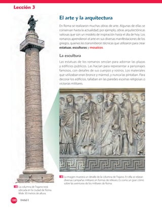 Lección 3
El arte y la arquitectura
En Roma se realizaron muchas obras de arte. Algunas de ellas se
conservan hasta la actualidad; por ejemplo, obras arquitectónicas
valiosas que son un modelo de inspiración hasta el día de hoy. Los
romanos aprendieron el arte en sus diversas manifestaciones de los
griegos, quienes les transmitieron técnicas que utilizaron para crear
estatuas, esculturas y mosaicos.
La escultura
Las estatuas de los romanos servían para adornar las plazas
y edificios públicos. Las hacían para representar a personajes
famosos, con detalles de sus cuerpos y rostros. Los materiales
que utilizaban eran bronce y mármol, y nunca las pintaban. Para
decorar los edificios, tallaban en las paredes escenas religiosas o
victorias militares.
La columna de Trajano está
ubicada en la ciudad de Roma.
Mide 30 metros de altura.
La imagen muestra un detalle de la columna de Trajano. En ella se relatan
diversas campañas militares en formas de relieves. Es como un gran cómic
sobre las aventuras de los militares de Roma.
180 Unidad 4180
 