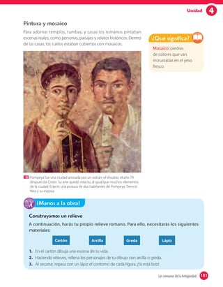 4Unidad
Pintura y mosaico
Para adornar templos, tumbas, y casas los romanos pintaban
escenas reales, como personas, paisajes y relatos históricos. Dentro
de las casas, los suelos estaban cubiertos con mosaicos.
Pompeya fue una ciudad arrasada por un volcán, el Vesubio, el año 79
después de Cristo. Su arte quedó intacto, al igual que muchos elementos
de la ciudad. Esta es una pintura de dos habitantes de Pompeya: Trencio
Neo y su esposa.
Mosaico: piedras
de colores que van
incrustadas en el yeso
fresco.
¿Qué significa?
Construyamos un relieve
A continuación, harás tu propio relieve romano. Para ello, necesitarás los siguientes
materiales:
Cartón Arcilla Greda Lápiz
1. En el cartón dibuja una escena de tu vida.
2. Haciendo relieves, rellena los personajes de tu dibujo con arcilla o greda.
3. Al secarse, repasa con un lápiz el contorno de cada figura. ¡Ya está listo!
¡Manos a la obra!
181Los romanos de la Antigüedad 181
 