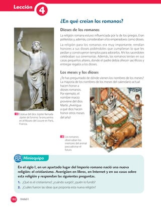 Lección
14
¿En qué creían los romanos?
Dioses de los romanos
La religión romana estuvo influenciada por la de los griegos. Eran
politeístas y, además, consideraban a los emperadores como dioses.
La religión para los romanos era muy importante; rendían
honores a sus dioses pidiéndoles que cumplieran lo que les
pedían y construyeron templos para adorarlos. Ahí los sacerdotes
celebraban sus ceremonias. Además, los romanos tenían en sus
casas pequeños altares, donde el padre debía ofrecer sacrificios y
entregar regalos a los dioses.
Los meses y los dioses
¿Te has preguntado de dónde vienen los nombres de los meses?
La mayoría de los nombres de los meses del calendario actual
hacen honor a
dioses romanos.
Por ejemplo, el
nombre marzo
proviene del dios
Marte. ¡Averigua
a qué dios hacen
honor otros meses
del año!
Los romanos
observaban los
interiores del animal
para adivinar el
futuro.
Estatua del dios Júpiter llamada
Júpiter de Esmirna. Se encuentra
en el Museo del Louvre en París,
Francia.
En el siglo I, en un apartado lugar del Imperio romano nació una nueva
religión: el cristianismo. Averigüen en libros, en Internet y en sus casas sobre
esta religión y respondan las siguientes preguntas.
1. ¿Qué es el cristianismo?, ¿cuándo surgió?, ¿quién lo fundó?
2. ¿Cuáles fueron las ideas que proponía esta nueva religión?
Miniequipo
182 Unidad 4182
 
