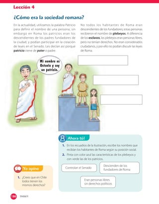 Lección 4
¿Cómo era la sociedad romana?
En la actualidad, utilizamos la palabra Patricio
para definir el nombre de una persona; sin
embargo en Roma los patricios eran los
descendientes de los padres fundadores de
la ciudad, y podían participar en la creación
de leyes en el Senado. Les decían así porque
patricio viene de pater o padre.
No todos los habitantes de Roma eran
descendientes de los fundadores; estas personas
recibieron el nombre de plebeyos. A diferencia
de los esclavos, los plebeyos eran personas libres,
pero no tenían derechos. No eran considerados
ciudadanos, y por ello no podían discutir las leyes
de Roma.
1. ¿Crees que en Chile
todos tienen los
mismos derechos?
Yo opino
1. En los recuadros de la ilustración, escribe los nombres que
recibían los habitantes de Roma según su posición social.
2. Pinta con color azul las características de los plebeyos y
con verde las de los patricios.
Ahora tú!
Controlan el Senado
Eran personas libres
sin derechos políticos
Descienden de los
fundadores de Roma
Mi nombre es
Octavio y soy
un patricio.
186 Unidad 4186
 