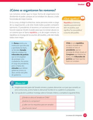 4Unidad
¿Cómo se organizaron los romanos?
Los romanos creían que la mejor forma de organizarse era
dividiendo el poder, porque así se evitaban los abusos y todo
funcionaba de mejor manera.
En tu curso, al elegir la directiva, varias personas están a cargo
de su organización, y de este modo todos pueden compartir
opiniones. El presidente, el tesorero y el secretario tienen una
función especial. Dividir el poder para que no existan abusos es
un sistema que se llama república, y es de origen romano. La
república se encarga de los asuntos del pueblo, y de este modo
todos viven mejor.
1. Imagina que eres parte del Senado romano y quieres denunciar a un juez que cometió un
acto contra la ley. ¿Cómo harías tu denuncia? Escribe en tu cuaderno tu propuesta.
2. Con ayuda de tu profesor investiga sobre el Senado chileno y completa la siguiente ficha:
¿Dónde se ubica el Senado en Chile?
¿Quiénes lo componen?
¿Cuáles son los requisitos para ser senador
¿Qué función tiene?
Ahora tú!
República: el término
república proviene del
latín res-publica, que
significa“la cosa pública”
o asunto del pueblo.
¿Qué significa?
En Roma existía una
institución que discutía
y aprobaba las leyes,
se llamaba Senado.
Además estaban los
tribunales de justicia
que se encargaban
de proteger a los
ciudadanos. No existía
el cargo de presidente,
pero sí había dos
cónsules que debían
gobernar juntos, es
decir, tenían dos jefes
de gobierno.
Chile es una república,
es decir, el poder está
dividido en tres: el
presidente, que se
encarga de dirigir al país, el
Congreso que elabora las
leyes, y los tribunales de
justicia que hace que las
leyes se cumplan.
187Los romanos de la Antigüedad 187
 