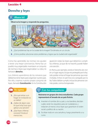 Lección 4
Derecho y leyes
1. ¿Por qué entrar a un
hogar sin invitación es
un delito?
2. ¿Sabes de algún caso
en que la ley tuvo que
aplicar una sanción?
3. ¿Qué leyes chilenas
conoces? Anota al
menos tres.
Yo opino
Reúnanse en grupos de cinco estudiantes. Cada grupo
representará al Senado de un país ficticio.
1. Inventen el nombre de su país y una bandera; decidan
cuáles serán los requisitos para ser ciudadanos, y
redacten al menos cinco leyes que garanticen el orden
social y político de su nación.
2. Escriban todo en una cartulina y luego preséntenlo a su
curso.
Con tus compañeros
Como has aprendido, las normas nos ayudan
a tener una mejor convivencia. Roma fue un
pueblo muy organizado: inventaron un conjunto
de normas o leyes que organizaban su vida y lo
llamaron derecho.
Los chilenos aprendimos de los romanos que
debíamos tener leyes para organizar nuestro país.
Por ello, creamos nuestro propio conjunto de
leyes, llamado Constitución. En la Constitución
aparecen todas las leyes que debemos cumplir
los chilenos, ya que de no hacerlo, puede haber
una sanción.
En Roma, por ejemplo, existía el derecho de vivir
en un lugar seguro, lo que era protegido por la ley;
solo podían entrar al hogar las personas que eran
invitadas. Entrar sin permiso era castigado por la
ley.Todos debían cumplir, incluso las personas con
más poder, como el emperador.
Observa la imagen y responde las preguntas.
1. ¿Qué problemas hay en la ciudad de la imagen? Enciérralos en un círculo.
2. ¿Cómo podrías solucionar estos problemas y lograr que la ciudad esté organizada?
Ahora tú!
188 Unidad 4188
 