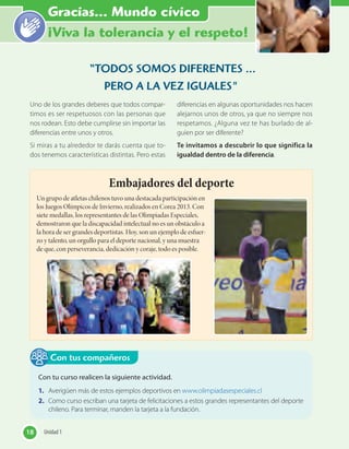 “Haz el bien y no
mires a quién”
“TODOS SOMOS DIFERENTES …
PERO A LA VEZ IGUALES"
Uno de los grandes deberes que todos compar-
timos es ser respetuosos con las personas que
nos rodean. Esto debe cumplirse sin importar las
diferencias entre unos y otros.
Si miras a tu alrededor te darás cuenta que to-
dos tenemos características distintas. Pero estas
diferencias en algunas oportunidades nos hacen
alejarnos unos de otros, ya que no siempre nos
respetamos. ¿Alguna vez te has burlado de al-
guien por ser diferente?
Te invitamos a descubrir lo que significa la
igualdad dentro de la diferencia.
Embajadores del deporte
Un grupo de atletas chilenos tuvo una destacada participación en
los Juegos Olímpicos de Invierno, realizados en Corea 2013. Con
siete medallas, los representantes de las Olimpiadas Especiales,
demostraron que la discapacidad intelectual no es un obstáculo a
la hora de ser grandes deportistas. Hoy, son un ejemplo de esfuer-
zo y talento, un orgullo para el deporte nacional, y una muestra
de que, con perseverancia, dedicación y coraje, todo es posible.
18 Unidad 118 Unidad 1
Gracias... Mundo cívico
¡Viva la tolerancia y el respeto!
Con tu curso realicen la siguiente actividad.
1. Averigüen más de estos ejemplos deportivos en www.olimpiadasespeciales.cl
2. Como curso escriban una tarjeta de felicitaciones a estos grandes representantes del deporte
chileno. Para terminar, manden la tarjeta a la fundación.
Con tus compañeros
 