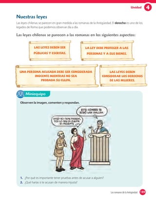 4Unidad
Nuestras leyes
Las leyes chilenas se parecen en gran medida a las romanas de la Antigüedad. El derecho es uno de los
legados de Roma que podemos observar día a día.
Las leyes chilenas se parecen a las romanas en los siguientes aspectos:
Las leyes deben ser
públicas y escritas.
Las leyes deben
considerar los derechos
de las mujeres.
La ley debe proteger a las
personas y a sus bienes.
Una persona acusada debe ser considerada
inocente mientras no sea
probada su culpa.
Observen la imagen, comenten y respondan.
1. ¿Por qué es importante tener pruebas antes de acusar a alguien?
2. ¿Qué harías si te acusan de manera injusta?
Miniequipo
189Los romanos de la Antigüedad 189
 