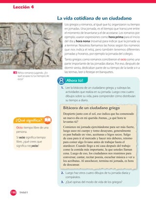 Lección 4
1. Lee la bitácora de un ciudadano griego, y subraya las
actividades que realiza en su jornada. Luego crea cuatro
dibujos sobre su vida, para comprender cómo distribuían
su tiempo a diario.
2. Luego haz otros cuatro dibujos de tu jornada diaria y
compáralos.
3. ¿Qué opinas del modo de vida de los griegos?
Ahora tú!
Ocio: tiempo libre de una
persona.
Si ocio significa tiempo
libre, ¿qué crees que
significa negocio?
¿Qué significa?
La vida cotidiana de un ciudadano
Los griegos y romanos, al igual que tú, organizaron su tiempo
en jornadas. Una jornada, es el tiempo que transcurre entre
el momento de levantarse y el de acostarse. Los romanos por
ejemplo, usaron expresiones como hora prima para el inicio
del día y hora nona (novena) para indicar que la jornada va
a terminar. Nosotros llamamos las horas según los números
que nos indica el reloj, pero también tenemos diferentes
jornadas y horarios, por ejemplo la jornada del colegio.
Tanto griegos como romanos concibieron el ocio como una
parte importante de las jornadas diarias. Por eso, después de
dormir siesta, dedicaban parte de su tiempo de la tarde a ir a
las termas, leer o festejar en banquetes.Niños romanos jugando. ¿En
qué ocupas tú tus tiempos de
ocio?
2. Luego haz otros cuatro dibujos de tu jornada diaria y
Bitácora de un ciudadano griego
Despierto junto con el sol, eso indica que ha comenzado
un nuevo día en mi querida Atenas, ¿a qué hora te
levantas tú?
Comienzo mi jornada ejercitándome para ser más fuerte,
luego aseo mi cuerpo y tomo desayuno, generalmente
es pan bañado en vino, aceitunas e higos secos. Salgo
de casa para ir al mercado y hacer mis deberes, retorno
para comer algo liviano antes de trabajar hasta el
atardecer. Cuando llego a mi casa después del trabajo
como la comida más importante, la que ustedes llaman
cena. Luego de eso, los ciudadanos nos reunimos para
conversar, cantar, recitar poesía, escuchar música o ver a
los acróbatas. Al anochecer, termina mi jornada, es hora
de descansar.
190 Unidad 4190
 