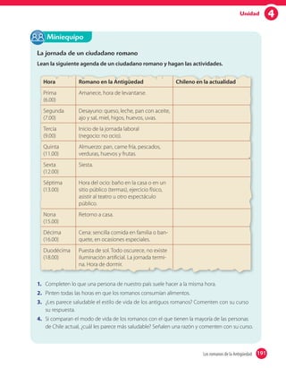 4Unidad
La jornada de un ciudadano romano
Lean la siguiente agenda de un ciudadano romano y hagan las actividades.
Hora Romano en la Antigüedad Chileno en la actualidad
Prima
(6.00)
Amanece, hora de levantarse.
Segunda
(7.00)
Desayuno: queso, leche, pan con aceite,
ajo y sal, miel, higos, huevos, uvas.
Tercia
(9.00)
Inicio de la jornada laboral
(negocio: no ocio).
Quinta
(11.00)
Almuerzo: pan, carne fría, pescados,
verduras, huevos y frutas.
Sexta
(12.00)
Siesta.
Séptima
(13.00)
Hora del ocio: baño en la casa o en un
sitio público (termas), ejercicio físico,
asistir al teatro u otro espectáculo
público.
Nona
(15.00)
Retorno a casa.
Décima
(16.00)
Cena: sencilla comida en familia o ban-
quete, en ocasiones especiales.
Duodécima
(18.00)
Puesta de sol. Todo oscurece, no existe
iluminación artificial. La jornada termi-
na. Hora de dormir.
1. Completen lo que una persona de nuestro país suele hacer a la misma hora.
2. Pinten todas las horas en que los romanos consumían alimentos.
3. ¿Les parece saludable el estilo de vida de los antiguos romanos? Comenten con su curso
su respuesta.
4. Si comparan el modo de vida de los romanos con el que tienen la mayoría de las personas
de Chile actual, ¿cuál les parece más saludable? Señalen una razón y comenten con su curso.
Miniequipo
191Los romanos de la Antigüedad 191
 