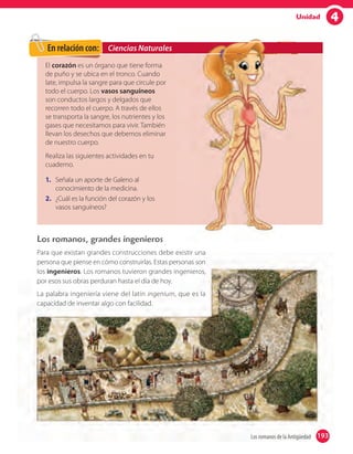 4Unidad
Los romanos, grandes ingenieros
Para que existan grandes construcciones debe existir una
persona que piense en cómo construirlas. Estas personas son
los ingenieros. Los romanos tuvieron grandes ingenieros,
por esos sus obras perduran hasta el día de hoy.
La palabra ingeniería viene del latín ingenium, que es la
capacidad de inventar algo con facilidad.
El corazón es un órgano que tiene forma
de puño y se ubica en el tronco. Cuando
late, impulsa la sangre para que circule por
todo el cuerpo. Los vasos sanguíneos
son conductos largos y delgados que
recorren todo el cuerpo. A través de ellos
se transporta la sangre, los nutrientes y los
gases que necesitamos para vivir. También
llevan los desechos que debemos eliminar
de nuestro cuerpo.
Realiza las siguientes actividades en tu
cuaderno.
1. Señala un aporte de Galeno al
conocimiento de la medicina.
2. ¿Cuál es la función del corazón y los
vasos sanguíneos?
Ciencias NaturalesEn relación con:
193Los romanos de la Antigüedad 193
 