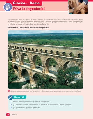 “Haz el bien y no
mires a quién”
Gracias... Roma
¡Viva la ingeniería!
Los romanos nos heredaron diversas formas de construcción. Entre ellas se destacan los arcos,
acueductos y los grandes edificios, además de los caminos, que permitieron unir a todo el Imperio; así,
el ejército romano pudo desplazarse más rápidamente.
Te invitamos a descubrir el mundo de la ingeniería.
1. Explica con tus palabras lo que hace un ingeniero.
2. ¿Qué construcciones conoces que se parezcan a las de Roma? Da dos ejemplos.
3. ¿Te gustaría ser ingeniero?, ¿por qué?
Ahora tú!
El puente–acueducto de Gard (en Francia) tiene 490 metros de largo, aproximadamente cuatro canchas de fútbol.
194 Unidad 4194
 