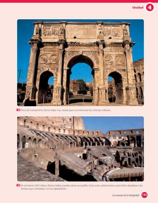 4Unidad
Arco de Constantino, Roma, Italia. Fue creado para conmemorar las victorias militares.
En el interior del Coliseo, (Roma, Italia), puedes observar pasillos. Estos eran subterráneos y permitían desplazar a las
bestias que combatían con los gladiadores.
195Los romanos de la Antigüedad 195
 