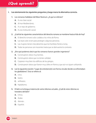 196
¿Qué aprendí?
I. Lee atentamente las siguientes preguntas y luego marca la alternativa correcta.
1. Los romanos hablaban del Mare Nostrum. ¿A qué se referían?
A. A una clase social.
B. Al mar Mediterráneo.
C. A un tipo de gobierno.
D. A una institución social.
2. ¿Cuál de las siguientes características del derecho romano se mantiene hasta el día de hoy?
A. El derecho romano solo cuidaba a los niños de Roma.
B. Las leyes solo sirven para proteger a algunas personas.
C. Las mujeres tienen más derechos que los hombres frente a la ley.
D. Todas las personas son inocentes hasta que se demuestra lo contrario.
3. ¿Por qué podemos decir que los romanos fueron grandes ingenieros?
A. Construyeron obras muy bonitas.
B. Construyeron obras que no tenían utilidad.
C. Copiaron muy bien los edificios de los griegos.
D. Construyeron obras que fueron muy útiles en Roma y que aún se siguen utilizando.
4. Lee la siguiente oración: “Lugar de entretención con forma circular donde se enfrentaban
los gladiadores”. Esta se refiere al:
A. circo.
B. teatro.
C. anfiteatro.
D. hipódromo.
5. El latín es la lengua materna de varios idiomas actuales. ¿Cuál de estos idiomas es
heredero del latín?
A. Chino.
B. Árabe.
C. Alemán.
D. Español.
196 Unidad 4
 
