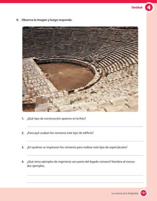 197
4Unidad
II.	 Observa la imagen y luego responde.
1.	 ¿Qué tipo de construcción aparece en la foto?
2.	 ¿Para qué usaban los romanos este tipo de edificio?
3.	 ¿En quiénes se inspiraron los romanos para realizar este tipo de espectáculos?
4.	 ¿Qué otros ejemplos de ingeniería son parte del legado romano? Nombra al menos
dos ejemplos.
197Los romanos de la Antigüedad
 