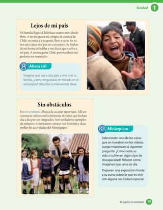 Lejos de mi país
Mi familia llegó a Chile hace cuatro años desde
Perú. A mi me gusta mi colegio, la comida de
Chile, su música y su gente. Pero a veces los ni-
ños me tratan mal por ser extranjero. Se burlan
de mi forma de hablar y me dicen que vuelva a
mi país. A mi me gusta Chile, pero también me
gustaría ser respetado.
Sin obstáculos
En www.teleton.cl busca la sección reportajes. Allí en-
contrarás videos con las historias de niños que luchan
día a día por ser integrados. Son verdaderos ejemplos
de esfuerzo; te invitamos conocer sus historias y desa-
rrollar las actividades del Miniequipo.
Imagina que vas a otro país a vivir con tu
familia, ¿cómo te gustaría ser tratado en el
extranjero? Describe tu bienvenida ideal.
Ahora tú!
Seleccionen uno de los casos
que se muestran en los videos.
Luego respondan la siguiente
pregunta: ¿Cómo sería su
vida si sufrieran algún tipo de
discapacidad? Relaten cómo
imaginan que sería un día.
Preparen una exposición frente
a su curso sobre lo que es vivir
con alguna necesidad especial.
Miniequipo
19Mi papel en la comunidad 19Mi papel en la comunidad
1Unidad
 