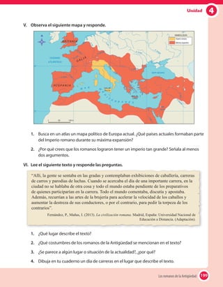 4Unidad
V. Observa el siguiente mapa y responde.
1. Busca en un atlas un mapa político de Europa actual. ¿Qué países actuales formaban parte
del Imperio romano durante su máxima expansión?
2. ¿Por qué crees que los romanos lograron tener un imperio tan grande? Señala al menos
dos argumentos.
VI. Lee el siguiente texto y responde las preguntas.
“Allí, la gente se sentaba en las gradas y contemplaban exhibiciones de caballería, carreras
de carros y parodias de luchas. Cuando se acercaba el día de una importante carrera, en la
ciudad no se hablaba de otra cosa y todo el mundo estaba pendiente de los preparativos
de quienes participarían en la carrera. Todo el mundo comentaba, discutía y apostaba.
Además, recurrían a las artes de la brujería para acelerar la velocidad de los caballos y
aumentar la destreza de sus conductores, o por el contrario, para pedir la torpeza de los
contrarios”.
Fernández, P., Mañas, I. (2013). La civilización romana. Madrid, España: Universidad Nacional de
Educación a Distancia. (Adaptación).
1. ¿Qué lugar describe el texto?
2. ¿Qué costumbres de los romanos de la Antigüedad se mencionan en el texto?
3. ¿Se parece a algún lugar o situación de la actualidad?, ¿por qué?
4. Dibuja en tu cuaderno un día de carreras en el lugar que describe el texto.
199Los romanos de la Antigüedad 199
 