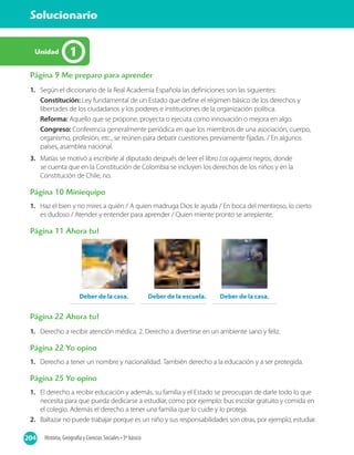 204 Historia, Geografía y Ciencias Sociales • 3º básico
Solucionario
204
1Unidad
Página 9 Me preparo para aprender
1.	 Según el diccionario de la Real Academia Española las definiciones son las siguientes:
Constitución: Ley fundamental de un Estado que define el régimen básico de los derechos y
libertades de los ciudadanos y los poderes e instituciones de la organización política.
Reforma: Aquello que se propone, proyecta o ejecuta como innovación o mejora en algo.
Congreso: Conferencia generalmente periódica en que los miembros de una asociación, cuerpo,
organismo, profesión, etc., se reúnen para debatir cuestiones previamente fijadas. / En algunos
países, asamblea nacional.
3.	 Matías se motivó a escribirle al diputado después de leer el libro Los agujeros negros, donde
se cuenta que en la Constitución de Colombia se incluyen los derechos de los niños y en la
Constitución de Chile, no.
Página 10 Miniequipo
1.	 Haz el bien y no mires a quién / A quien madruga Dios le ayuda / En boca del mentiroso, lo cierto
es dudoso / Atender y entender para aprender / Quien miente pronto se arrepiente.
Página 11 Ahora tu!
Deber de la casa. Deber de la escuela. Deber de la casa.
Página 22 Ahora tu!
1.	 Derecho a recibir atención médica. 2. Derecho a divertirse en un ambiente sano y feliz.
Página 22 Yo opino
1.	 Derecho a tener un nombre y nacionalidad. También derecho a la educación y a ser protegida.
Página 25 Yo opino
1.	 El derecho a recibir educación y además, su familia y el Estado se preocupan de darle todo lo que
necesita para que pueda dedicarse a estudiar, como por ejemplo: bus escolar gratuito y comida en
el colegio. Además el derecho a tener una familia que lo cuide y lo proteja.
2.	 Baltazar no puede trabajar porque es un niño y sus responsabilidades son otras, por ejemplo, estudiar.
 