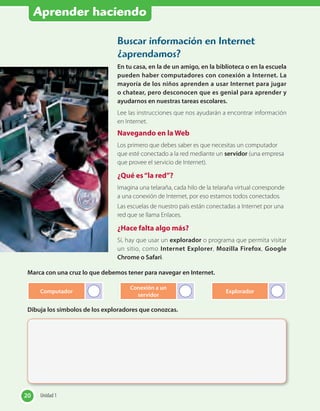 Aprender haciendo
Buscar información en Internet
¿aprendamos?
En tu casa, en la de un amigo, en la biblioteca o en la escuela
pueden haber computadores con conexión a Internet. La
mayoría de los niños aprenden a usar Internet para jugar
o chatear, pero desconocen que es genial para aprender y
ayudarnos en nuestras tareas escolares.
Lee las instrucciones que nos ayudarán a encontrar información
en Internet.
Navegando en la Web
Los primero que debes saber es que necesitas un computador
que esté conectado a la red mediante un servidor (una empresa
que provee el servicio de Internet).
¿Qué es“la red”?
Imagina una telaraña, cada hilo de la telaraña virtual corresponde
a una conexión de Internet, por eso estamos todos conectados.
Las escuelas de nuestro país están conectadas a Internet por una
red que se llama Enlaces.
¿Hace falta algo más?
Sí, hay que usar un explorador o programa que permita visitar
un sitio, como Internet Explorer, Mozilla Firefox, Google
Chrome o Safari.
Marca con una cruz lo que debemos tener para navegar en Internet.
Computador
Conexión a un
servidor
Explorador
Dibuja los símbolos de los exploradores que conozcas.
20 Unidad 120 Unidad 1
 