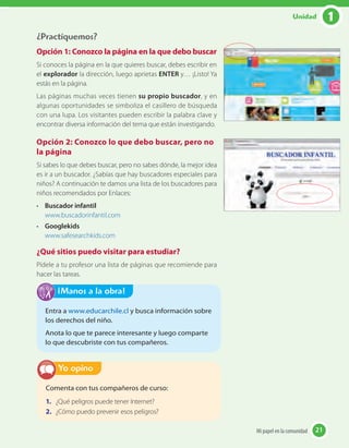 ¿Practiquemos?
Opción 1: Conozco la página en la que debo buscar
Si conoces la página en la que quieres buscar, debes escribir en
el explorador la dirección, luego aprietas ENTER y… ¡Listo! Ya
estás en la página.
Las páginas muchas veces tienen su propio buscador, y en
algunas oportunidades se simboliza el casillero de búsqueda
con una lupa. Los visitantes pueden escribir la palabra clave y
encontrar diversa información del tema que están investigando.
Opción 2: Conozco lo que debo buscar, pero no
la página
Si sabes lo que debes buscar, pero no sabes dónde, la mejor idea
es ir a un buscador. ¿Sabías que hay buscadores especiales para
niños? A continuación te damos una lista de los buscadores para
niños recomendados por Enlaces:
• Buscador infantil
www.buscadorinfantil.com
• Googlekids
www.safesearchkids.com
¿Qué sitios puedo visitar para estudiar?
Pídele a tu profesor una lista de páginas que recomiende para
hacer las tareas.
Comenta con tus compañeros de curso:
1. ¿Qué peligros puede tener Internet?
2. ¿Cómo puedo prevenir esos peligros?
Yo opino
Entra a www.educarchile.cl y busca información sobre
los derechos del niño.
Anota lo que te parece interesante y luego comparte
lo que descubriste con tus compañeros.
¡Manos a la obra!
21Mi papel en la comunidad 21
1Unidad
 