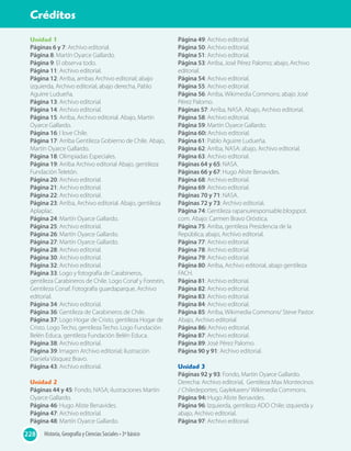 Unidad 1
Páginas 6 y 7: Archivo editorial.
Página 8: Martín Oyarce Gallardo.
Página 9: El observa todo.
Página 11: Archivo editorial.
Página 12: Arriba, ambas Archivo editorial; abajo
izquierda, Archivo editorial, abajo derecha, Pablo
Aguirre Ludueña.
Página 13: Archivo editorial.
Página 14: Archivo editorial.
Página 15: Arriba, Archivo editorial. Abajo, Martín
Oyarce Gallardo.
Página 16: I love Chile.
Página 17: Arriba Gentileza Gobierno de Chile. Abajo,
Martín Oyarce Gallardo.
Página 18: Olimpiadas Especiales.
Página 19: Arriba Archivo editorial Abajo, gentileza
Fundación Teletón.
Página 20: Archivo editorial.
Página 21: Archivo editorial.
Página 22: Archivo editorial.
Página 23: Arriba, Archivo editorial. Abajo, gentileza
Aplaplac.
Página 24: Martín Oyarce Gallardo.
Página 25: Archivo editorial.
Página 26: Martín Oyarce Gallardo.
Página 27: Martín Oyarce Gallardo.
Página 28: Archivo editorial.
Página 30: Archivo editorial.
Página 32: Archivo editorial.
Página 33: Logo y fotografía de Carabineros,
gentileza Carabineros de Chile. Logo Conaf y Forestín,
Gentileza Conaf. Fotografía guardaparque, Archivo
editorial.
Página 34: Archivo editorial.
Página 36: Gentileza de Carabineros de Chile.
Página 37: Logo Hogar de Cristo, gentileza Hogar de
Cristo. Logo Techo, gentileza Techo. Logo Fundación
Belén Educa, gentileza Fundación Belén Educa.
Página 38: Archivo editorial.
Página 39: Imagen Archivo editorial; ilustración
Daniela Vásquez Bravo.
Página 43: Archivo editorial.
Unidad 2
Páginas 44 y 45: Fondo, NASA; ilustraciones Martín
Oyarce Gallardo.
Página 46: Hugo Aliste Benavides.
Página 47: Archivo editorial.
Página 48: Martín Oyarce Gallardo.
Página 49: Archivo editorial.
Página 50: Archivo editorial.
Página 51: Archivo editorial.
Página 53: Arriba, José Pérez Palomo; abajo, Archivo
editorial.
Página 54: Archivo editorial.
Página 55: Archivo editorial.
Página 56: Arriba, Wikimedia Commons; abajo José
Pérez Palomo.
Páginas 57: Arriba, NASA. Abajo, Archivo editorial.
Página 58: Archivo editorial.
Página 59: Martín Oyarce Gallardo.
Página 60: Archivo editorial.
Página 61: Pablo Aguirre Ludueña.
Página 62: Arriba, NASA: abajo, Archivo editorial.
Página 63: Archivo editorial.
Páginas 64 y 65: NASA.
Páginas 66 y 67: Hugo Aliste Benavides.
Página 68: Archivo editorial.
Página 69: Archivo editorial.
Páginas 70 y 71: NASA.
Páginas 72 y 73: Archivo editorial.
Página 74: Gentileza rapanuiresponsable.blogspot.
com. Abajo: Carmen Bravo Oróstica.
Página 75: Arriba, gentileza Presidencia de la
República; abajo, Archivo editorial.
Página 77: Archivo editorial.
Página 78: Archivo editorial.
Página 79: Archivo editorial.
Página 80: Arriba, Archivo editorial, abajo gentileza
FACH.
Página 81: Archivo editorial.
Página 82: Archivo editorial.
Página 83: Archivo editorial.
Página 84: Archivo editorial.
Página 85: Arriba, Wikimedia Commons/ Steve Pastor.
Abajo, Archivo editorial.
Página 86: Archivo editorial.
Página 87: Archivo editorial.
Página 89: José Pérez Palomo.
Página 90 y 91: Archivo editorial.
Unidad 3
Páginas 92 y 93: Fondo, Martín Oyarce Gallardo.
Derecha: Archivo editorial, Gentileza Max Montecinos
/ Chiledeportes, Gaylekaren/ Wikimedia Commons.
Página 94: Hugo Aliste Benavides.
Página 96: Izquierda, gentileza ADO Chile; izquierda y
abajo, Archivo editorial.
Página 97: Archivo editorial.
Historia, Geografía y Ciencias Sociales • 3º básico
Solucionario
228
Créditos
 