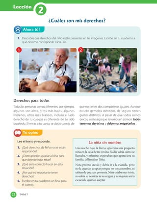 Lección
2
¿Cuáles son mis derechos?
Todas las personas somos diferentes, por ejemplo,
algunos son altos, otros más bajos; algunos
morenos, otros más blancos, incluso el lado
derecho de tu cuerpo es diferente de tu lado
izquierdo. Si miras a tu curso, te darás cuenta de
que no tienes dos compañeros iguales. Aunque
existan gemelos idénticos, de seguro tienen
gustos distintos. A pesar de que todos somos
únicos, existe algo que tenemos en común: todos
tenemos derechos y debemos respetarlos.
Derechos para todos
Lee el texto y responde.
1. ¿Qué derechos de Niña no se están
respetando?
2. ¿Cómo podrías ayudar a Niña para
que deje de estar triste?
3. ¿Qué sería correcto hacer en esta
situación?
4. ¿Por qué es importante tener
derechos?
5. Escribe en tu cuaderno un final para
el cuento.
Yo opino
La niña sin nombre
Una noche bajo la lluvia, apareció una pequeña
niña en la casa de mi vecina. Nadie sabía cómo se
llamaba, y mientras esperaban que apareciera su
familia, la llamaban Niña.
Niña pronto creció y debía ir a la escuela, pero
no la querían aceptar porque no tenía nombre, ni
sabían de que país provenía. Niña estaba muy triste,
no sabía su nombre ni su origen, y ni siquiera en la
escuela la querían aceptar.
1. Descubre qué derechos del niño están presentes en las imágenes. Escribe en tu cuaderno a
qué derecho corresponde cada una.
Ahora tú!
1 2
22 Unidad 122 Unidad 1
 