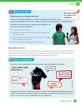 1Unidad
Derechos del niño
Los niños tienen derechos que les permiten recibir un cuidado especial por parte de la sociedad. De
este modo ustedes pueden aprender, crecer y desarrollarse. Para los adultos, los niños son el futuro
del mundo, por eso todos debemos preocuparnos de proteger sus derechos.
¿Conoces a este superhéroe? ¡Él sí que conoce todo los derechos del niño!
Aprender a leer y a
escribir, es su derecho a
la educación.
No trabajar
Un nombre y una
nacionalidad.
Salud, alimentación,
vivienda y servicios
médicos adecuados.
, es su derecho a
No trabajar
Un
nacionalidad
En grupos de cuatro compañeros ayuden a Calcetín con Rombos Man. Deben descubrir
cuáles son los derechos del niño que él no nombró. Busquen los derechos del niño en
http://www.educarchile.cl y anótenlos en sus cuadernos.
Con tus compañeros
Noticiario de los derechos del niño
Busca en dos diarios diferentes, noticias que hablen sobre niños y sus
derechos. Recopila al menos tres noticias y crea con un compañero un mininoticiario.
Inventen un nombre para su programa y expliquen a su
curso las siguientes preguntas:
1. ¿De qué se trata la noticia?
2. Expliquen por qué se están protegiendo los derecho del
niño en la noticia.
3. Den un ejemplo de lo que harían si estuvieran en el lugar
del protagonista de la noticia.
4. Opinen: ¿Por qué es importante tener derechos?
¡Manos a la obra!
Recuerda escuchar
con respeto a tus
compañeros.
Recuerda escuchar
“TODO NIÑO TIENE
DERECHO A…”
GentilezaAplaplac
23Mi papel en la comunidadMi papel en la comunidad 23
 