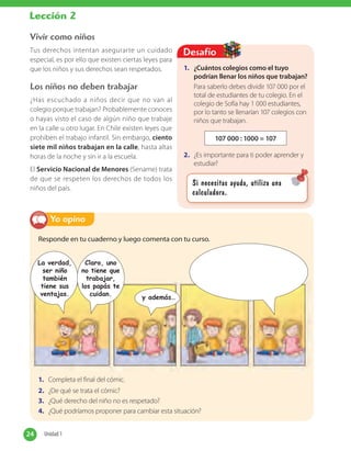 1. ¿Cuántos colegios como el tuyo
podrían llenar los niños que trabajan?
Para saberlo debes dividir 107 000 por el
total de estudiantes de tu colegio. En el
colegio de Sofía hay 1 000 estudiantes,
por lo tanto se llenarían 107 colegios con
niños que trabajan.
107 000 : 1000 = 107
2. ¿Es importante para ti poder aprender y
estudiar?
Desafío
Si necesitas ayuda, utiliza una
calculadora.
Responde en tu cuaderno y luego comenta con tu curso.
1. Completa el final del cómic.
2. ¿De qué se trata el cómic?
3. ¿Qué derecho del niño no es respetado?
4. ¿Qué podríamos proponer para cambiar esta situación?
Yo opino
Vivir como niños
Tus derechos intentan asegurarte un cuidado
especial, es por ello que existen ciertas leyes para
que los niños y sus derechos sean respetados.
Los niños no deben trabajar
¿Has escuchado a niños decir que no van al
colegio porque trabajan? Probablemente conoces
o hayas visto el caso de algún niño que trabaje
en la calle u otro lugar. En Chile existen leyes que
prohíben el trabajo infantil. Sin embargo, ciento
siete mil niños trabajan en la calle, hasta altas
horas de la noche y sin ir a la escuela.
El Servicio Nacional de Menores (Sename) trata
de que se respeten los derechos de todos los
niños del país.
La verdad,
ser niño
también
tiene sus
ventajas.
Claro, uno
no tiene que
trabajar,
los papás te
cuidan.
y además…
24 Unidad 124 Unidad 1
Lección 2
 
