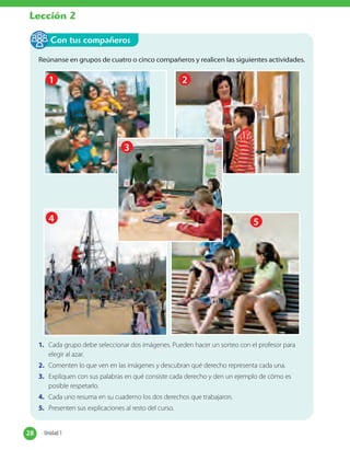 Reúnanse en grupos de cuatro o cinco compañeros y realicen las siguientes actividades.
1
4
3
2
5
1. Cada grupo debe seleccionar dos imágenes. Pueden hacer un sorteo con el profesor para
elegir al azar.
2. Comenten lo que ven en las imágenes y descubran qué derecho representa cada una.
3. Expliquen con sus palabras en qué consiste cada derecho y den un ejemplo de cómo es
posible respetarlo.
4. Cada uno resuma en su cuaderno los dos derechos que trabajaron.
5. Presenten sus explicaciones al resto del curso.
Con tus compañeros
28 Unidad 128 Unidad 1
Lección 2
 