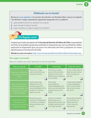 1Unidad
31Mi papel en la comunidad 31Mi papel en la comunidad
Para seguir avanzando
Marca los casilleros que mejor representen lo que has aprendido.
Imagina que acabas de egresar de la Escuela de Derecho de Niños de Chile y la presidenta
de Chile, te ha pedido ayuda para entender lo importante que son tus derechos. Debes
explicarle lo importante que son para ti los derechos del niño y proponer un nuevo
derecho para la Constitución de Chile.
Manda tu carta vía mail a: http://comunicate.presidencia.cl/formulario//view/login.asp
¡Ha llegado carta!
¡Hablando con la fuente!
Revisa en www.aplaplac.cl la sección de Calcetín con Rombos Man y busca el capítulo
“Ser distinto”. Luego responde las siguientes preguntas en tu cuaderno.
1. ¿Qué problema tienen los calcetines con Guante?
2. ¿Qué mensaje le darías a Guante?
3. ¿Qué enseñanza nos deja el capítulo “Ser distinto"?
Debo ser capaz de ¡Lo logré! Casi lo logro Tengo que repasar
Reconocer y defender
los derechos de los
niños.
Reconozco y hago
valer los derechos que
tenemos los niños.
Reconozco y acepto
que los niños tenemos
derechos, pero no los
defiendo ya que algunos
se me olvidan.
He escuchado sobre los
derechos de los niños,
pero no tengo una
posición.
Reconocer y asumir
que tengo deberes y
responsabilidades con
mi familia, mi escuela
y la comunidad.
Asumo que tengo
deberes como por
ejemplo educarme, y
responsabilidades como
ayudar a mi mamá o
papá en la casa.
Asumo que
tengo deberes y
responsabilidades, pero
tienen que recordármelo
porque a veces se me
olvida.
Sé que existen deberes
y responsabilidades,
pero no entiendo de
qué se tratan y para
qué sirven.
Emprender acciones
concretas para la
limpieza de mi entorno
e higiene personal.
Me preocupo por
mantener la limpieza de
mi entorno y la higiene
personal siempre que
puedo.
Sé que es necesario
preocuparse por la
limpieza del entorno y de
la higiene personal, pero
no lo hago siempre.
Pienso que la limpieza
de mi entorno y la
higiene personal
no son cosas tan
importantes.
 