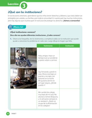 Lección
3
¿Qué son las instituciones?
En las lecciones anteriores, aprendieron que los niños tienen derechos y deberes y que estos deben ser
protegidos por ustedes, sus familias y por toda la comunidad. En nuestro país hay muchas instituciones,
pero hay algunas que se preocupan en exclusiva de proteger los derechos. ¡Vamos a conocerlas!
¿Qué instituciones conoces?
Día a día nos ayudan diferentes instituciones. ¿Cuáles conoces?
1. Observa las fotografías, lee los testimonios y completa la tabla con la institución que puede
ayudar a solucionar los problemas en cada caso. Luego dibuja la imagen que falta.
Ahora tú!
Testimonio Institución
Hola, amigos. Hace un
tiempo tuve un accidente
y quiero volver a caminar.
Soy Fernando y perdí mi
casa. Ahora vivo bajo un
puente y me tapo con
cartones en la noche.
Me gustaría dormir en
un lugar seguro, ¿dónde
puedo ir?
Me cambié de colegio
muy lejos de mi casa. No
alcanzo a tomar desayuno,
y mi almuerzo siempre es
un sándwich. ¿Quién se
ocupa de la alimentación
en los colegios?
32 Unidad 132 Unidad 1
 