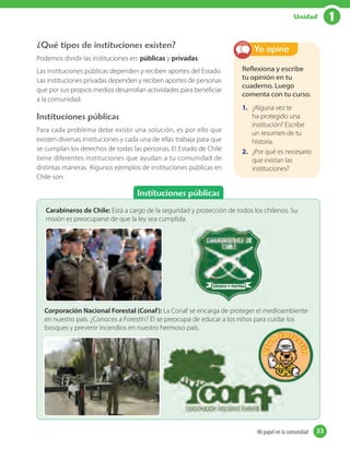 1Unidad
Instituciones públicas
¿Qué tipos de instituciones existen?
Podemos dividir las instituciones en: públicas y privadas.
Las instituciones públicas dependen y reciben aportes del Estado.
Las instituciones privadas dependen y reciben aportes de personas
que por sus propios medios desarrollan actividades para beneficiar
a la comunidad.
Instituciones públicas
Para cada problema debe existir una solución, es por ello que
existen diversas instituciones y cada una de ellas trabaja para que
se cumplan los derechos de todas las personas. El Estado de Chile
tiene diferentes instituciones que ayudan a tu comunidad de
distintas maneras. Algunos ejemplos de instituciones públicas en
Chile son:
Reflexiona y escribe
tu opinión en tu
cuaderno. Luego
comenta con tu curso.
1. ¿Alguna vez te
ha protegido una
institución? Escribe
un resumen de tu
historia.
2. ¿Por qué es necesario
que existan las
instituciones?
Yo opino
Carabineros de Chile: Está a cargo de la seguridad y protección de todos los chilenos. Su
misión es preocuparse de que la ley sea cumplida.
Corporación Nacional Forestal (Conaf): La Conaf se encarga de proteger el medioambiente
en nuestro país. ¿Conoces a Forestín? Él se preocupa de educar a los niños para cuidar los
bosques y prevenir incendios en nuestro hermoso país.
33Mi papel en la comunidadMi papel en la comunidad 33
 