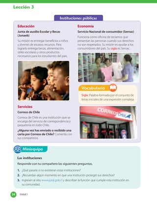 Instituciones públicas
Educación
Junta de auxilio Escolar y Becas
(Junaeb)
Su misión es entregar beneficios a niños
y jóvenes de escasos recursos. Para
lograrlo entrega becas, alimentación,
útiles escolares y otros productos
necesarios para los estudiantes del país.
Economía
Servicio Nacional de consumidor (Sernac)
Funciona como oficina de reclamos que
presentan las personas cuando sus derechos
no son respetados. Su misión es ayudar a los
consumidores del país. Su sigla es Sernac.
Servicios
Correos de Chile
Correos de Chile es una institución que se
encarga del servicio de correspondencia y
paquetería en todo Chile.
¿Alguna vez has enviado o recibido una
carta por Correos de Chile? Comenta con
tus compañeros.
Las instituciones
Responde con tu compañero las siguientes preguntas.
1. ¿Qué pasaría si no existieran estas instituciones?
2. ¿Recuerdan algún momento en que una institución protegió sus derechos?
3. Ingresen al sitio www.junji.gob.cl y describan la función que cumple esta institución en
su comunidad.
Miniequipo
34 Unidad 134 Unidad 1
Lección 3
Sigla: Palabra formada por el conjunto de
letras iniciales de una expresión compleja.
Vocabulario
 