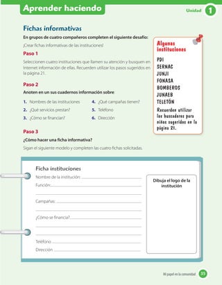 Aprender haciendo
Fichas informativas
En grupos de cuatro compañeros completen el siguiente desafío:
¡Crear fichas informativas de las instituciones!
Paso 1
Seleccionen cuatro instituciones que llamen su atención y busquen en
Internet información de ellas. Recuerden utilizar los pasos sugeridos en
la página 21.
Paso 2
Anoten en un sus cuadernos información sobre:
1. Nombres de las instituciones
2. ¿Qué servicios prestan?
3. ¿Cómo se financian?
4. ¿Qué campañas tienen?
5. Teléfono
6. Dirección
Paso 3
¿Cómo hacer una ficha informativa?
Sigan el siguiente modelo y completen las cuatro fichas solicitadas.
Ficha instituciones
Nombre de la institución:
Función:
Campañas:
¿Cómo se financia?
Teléfono
Dirección
Dibuja el logo de la
institución
Algunas
instituciones
PDI
SERNAC
JUNJI
FONASA
BOMBEROS
JUNAEB
TELETÓN
Recuerden utilizar
los buscadores para
niños sugeridos en la
página 21.
35Mi papel en la comunidad 35
1Unidad
 