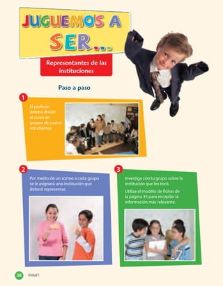 Representantes de las
instituciones
Paso a paso
El profesor
deberá dividir
al curso en
grupos de cuatro
estudiantes.
Por medio de un sorteo a cada grupo
se le asignará una institución que
deberá representar.
Investiga con tu grupo sobre la
institución que les tocó.
Utiliza el modelo de fichas de
la página 35 para recopilar la
información más relevante.
1
2 3
38 Unidad 138 Unidad 1
 