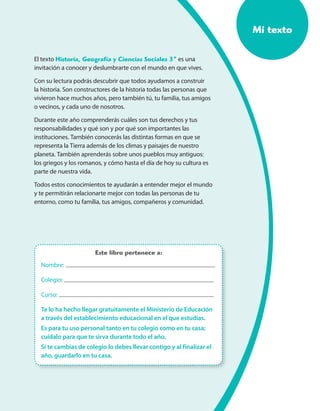 Mi texto
El texto Historia, Geografía y Ciencias Sociales 3º es una
invitación a conocer y deslumbrarte con el mundo en que vives.
Con su lectura podrás descubrir que todos ayudamos a construir
la historia. Son constructores de la historia todas las personas que
vivieron hace muchos años, pero también tú, tu familia, tus amigos
o vecinos, y cada uno de nosotros.
Durante este año comprenderás cuáles son tus derechos y tus
responsabilidades y qué son y por qué son importantes las
instituciones. También conocerás las distintas formas en que se
representa la Tierra además de los climas y paisajes de nuestro
planeta. También aprenderás sobre unos pueblos muy antiguos:
los griegos y los romanos, y cómo hasta el día de hoy su cultura es
parte de nuestra vida.
Todos estos conocimientos te ayudarán a entender mejor el mundo
y te permitirán relacionarte mejor con todas las personas de tu
entorno, como tu familia, tus amigos, compañeros y comunidad.
Nombre:
Colegio:
Curso:
Te lo ha hecho llegar gratuitamente el Ministerio de Educación
a través del establecimiento educacional en el que estudias.
Es para tu uso personal tanto en tu colegio como en tu casa;
cuídalo para que te sirva durante todo el año.
Si te cambias de colegio lo debes llevar contigo y al finalizar el
año, guardarlo en tu casa.
Este libro pertenece a:
 