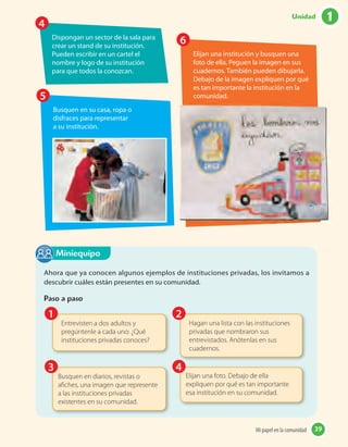 Busquen en su casa, ropa o
disfraces para representar
a su institución.
Dispongan un sector de la sala para
crear un stand de su institución.
Pueden escribir en un cartel el
nombre y logo de su institución
para que todos la conozcan.
Elijan una institución y busquen una
foto de ella. Peguen la imagen en sus
cuadernos. También pueden dibujarla.
Debajo de la imagen expliquen por qué
es tan importante la institución en la
comunidad.5
4
6
Ahora que ya conocen algunos ejemplos de instituciones privadas, los invitamos a
descubrir cuáles están presentes en su comunidad.
Paso a paso
Miniequipo
Entrevisten a dos adultos y
pregúntenle a cada uno: ¿Qué
instituciones privadas conoces?
Hagan una lista con las instituciones
privadas que nombraron sus
entrevistados. Anótenlas en sus
cuadernos.
Busquen en diarios, revistas o
afiches, una imagen que represente
a las instituciones privadas
existentes en su comunidad.
Elijan una foto. Debajo de ella
expliquen por qué es tan importante
esa institución en su comunidad.
2
4
1
3
39Mi papel en la comunidad 39
1Unidad
 