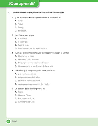 40
I. Lee atentamente las preguntas y marca la alternativa correcta.
1. ¿Cuál alternativa no corresponde a uno de tus derechos?
A. Amor.
B. Salud.
C. Trabajo.
D. Educación.
2. Uno de tus derechos es:
A. ir a trabajar.
B. ir al colegio.
C. hacer la cena.
D. hacer las compras del supermercado.
3. ¿Con qué actitud mantienes una buena convivencia con tu familia?
A. Ordenando tu pieza.
B. Peleando con tu hermano.
C. No cumpliendo los horarios establecidos.
D. Llegando tarde a casa después de la escuela.
4. La función que cumplen algunas instituciones es:
A. proteger tus derechos.
B. entregar responsabilidades.
C. establecer normas escolares.
D. depender económicamente del Estado.
5. Un ejemplo de institución pública es:
A. Techo.
B. Hogar de Cristo.
C. Fundación Las Rosas.
D. Carabineros de Chile.
40 Unidad 1
¿Qué aprendí?
 