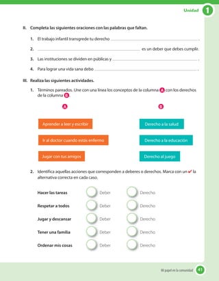 41
II. Completa las siguientes oraciones con las palabras que faltan.
1. El trabajo infantil transgrede tu derecho .
2. es un deber que debes cumplir.
3. Las instituciones se dividen en públicas y .
4. Para lograr una vida sana debo .
III. Realiza las siguientes actividades.
1. Términos pareados. Une con una línea los conceptos de la columna A con los derechos
de la columna B .
Aprender a leer y escribir Derecho a la salud
Jugar con tus amigos Derecho al juego
Ir al doctor cuando estás enfermo Derecho a la educación
A B
2. Identifica aquellas acciones que corresponden a deberes o derechos. Marca con un ✔ la
alternativa correcta en cada caso.
Hacer las tareas Deber Derecho
Respetar a todos Deber Derecho
Jugar y descansar Deber Derecho
Tener una familia Deber Derecho
Ordenar mis cosas Deber Derecho
41Mi papel en la comunidad
1Unidad
 