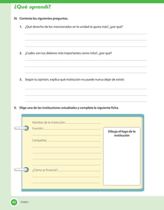 Nombre de la institución:
Función:
Campañas:
¿Cómo se financia?
Dibuja el logo de la
institución
IV.	 Contesta las siguientes preguntas.
1.	 ¿Qué derecho de los mencionados en la unidad te gusta más?, ¿por qué?
2.	 ¿Cuáles son tus deberes más importantes como niño?, ¿por qué?
3.	 Según tu opinión, explica qué institución no puede nunca dejar de existir.
V.	 Elige una de las instituciones estudiadas y completa la siguiente ficha.
42 Unidad 142
¿Qué aprendí?
 