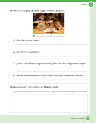 VI.	 Observa la imagen y reflexiona. Luego contesta las preguntas.
Todos los niños tienen los mismos derechos.
1.	 ¿Qué observas en la imagen?
2.	 ¿Qué derecho se ve reflejado?
3.	 ¿Cuáles son los deberes y responsabilidades que los niños de la imagen deben cumplir?
4.	 ¿Por qué los deberes permiten que la sociedad funcione de manera más organizada?
VII.	Lee la pregunta y representa con un dibujo tu opinión.
¿Qué pasaría si los derechos no existieran? Dibuja en el recuadro, lo que imaginas que sucedería.
43Mi papel en la comunidad 43
1Unidad
 