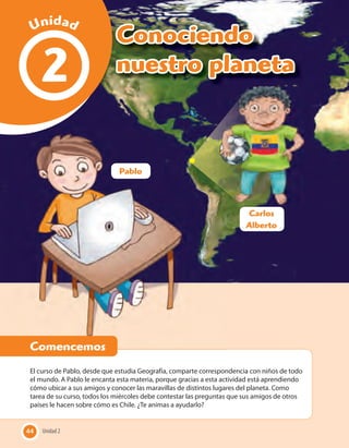 44 Unidad 2
Conociendo
nuestro planeta2
El curso de Pablo, desde que estudia Geografía, comparte correspondencia con niños de todo
el mundo. A Pablo le encanta esta materia, porque gracias a esta actividad está aprendiendo
cómo ubicar a sus amigos y conocer las maravillas de distintos lugares del planeta. Como
tarea de su curso, todos los miércoles debe contestar las preguntas que sus amigos de otros
países le hacen sobre cómo es Chile. ¿Te animas a ayudarlo?
Unidad 244
Comencemos
Unidad
Comencemos
Pablo
Carlos
Alberto
 