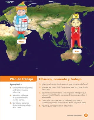 45Conociendo nuestro planeta
Aprenderé a:
1. Orientarme usando puntos
cardinales y líneas de
referencia.
2. Reconocer las formas
en que se representa
nuestro planeta.
3. Identificar y ubicar los
distintos climas y paisajes
de la Tierra.
Plan de trabajo Observo, comento y trabajo
45Conociendo nuestro planeta
1. ¿Cómo es el planeta donde vivimos?, ¿qué forma tiene la Tierra?
2. ¿Por qué hay partes de la Tierra donde hace frío y otras donde
hace calor?
3. ¿Qué instrucciones le darías a los amigos de Pablo para que
ubiquen Chile? Utiliza los puntos cardinales que aprendiste el
año pasado.
4. Escucha las cartas que leerá tu profesor y escribe en tu
cuaderno respuestas para cada uno de los amigos de Pablo.
5. ¿Qué te gustaría aprender en esta unidad?
Kim
Klaus
 
