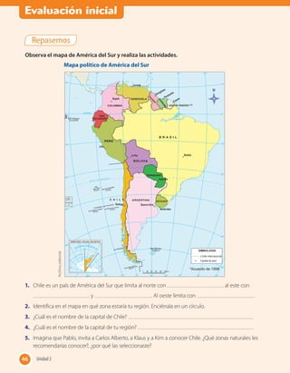 Repasemos
Observa el mapa de América del Sur y realiza las actividades.
Archivoeditorial
Mapa político de América del Sur
1.	 Chile es un país de América del Sur que limita al norte con al este con
y . Al oeste limita con .
2.	 Identifica en el mapa en qué zona estaría tu región. Enciérrala en un círculo.
3.	 ¿Cuál es el nombre de la capital de Chile?
4.	 ¿Cuál es el nombre de la capital de tu región?
5.	 Imagina que Pablo, invita a Carlos Alberto, a Klaus y a Kim a conocer Chile. ¿Qué zonas naturales les
recomendarías conocer?, ¿por qué las seleccionaste?
46 Unidad 246
Evaluación inicial
 